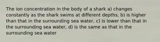 The ion concentration in the body of a shark a) changes constantly as the shark swims at different depths, b) is higher than that in the surrounding sea water, c) is lower than that in the surrounding sea water, d) is the same as that in the surrounding sea water