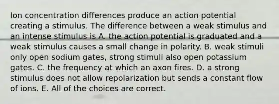 Ion concentration differences produce an action potential creating a stimulus. The difference between a weak stimulus and an intense stimulus is A. the action potential is graduated and a weak stimulus causes a small change in polarity. B. weak stimuli only open sodium gates, strong stimuli also open potassium gates. C. the frequency at which an axon fires. D. a strong stimulus does not allow repolarization but sends a constant flow of ions. E. All of the choices are correct.