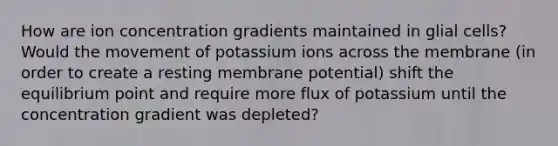 How are ion concentration gradients maintained in glial cells? Would the movement of potassium ions across the membrane (in order to create a resting membrane potential) shift the equilibrium point and require more flux of potassium until the concentration gradient was depleted?