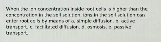 When the ion concentration inside root cells is higher than the concentration in the soil solution, ions in the soil solution can enter root cells by means of a. simple diffusion. b. active transport. c. facilitated diffusion. d. osmosis. e. passive transport.