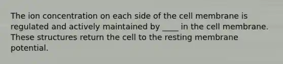 The ion concentration on each side of the cell membrane is regulated and actively maintained by ____ in the cell membrane. These structures return the cell to the resting membrane potential.