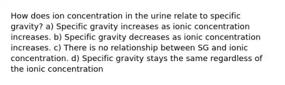 How does ion concentration in the urine relate to specific gravity? a) Specific gravity increases as ionic concentration increases. b) Specific gravity decreases as ionic concentration increases. c) There is no relationship between SG and ionic concentration. d) Specific gravity stays the same regardless of the ionic concentration