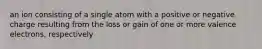 an ion consisting of a single atom with a positive or negative charge resulting from the loss or gain of one or more valence electrons, respectively