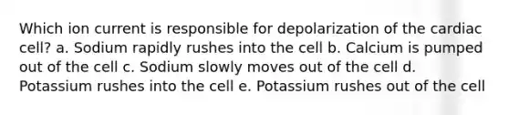 Which ion current is responsible for depolarization of the cardiac cell? a. Sodium rapidly rushes into the cell b. Calcium is pumped out of the cell c. Sodium slowly moves out of the cell d. Potassium rushes into the cell e. Potassium rushes out of the cell