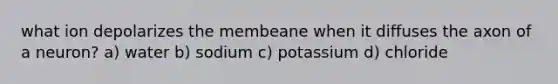 what ion depolarizes the membeane when it diffuses the axon of a neuron? a) water b) sodium c) potassium d) chloride