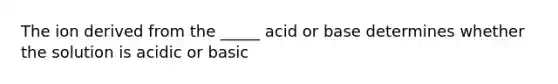 The ion derived from the _____ acid or base determines whether the solution is acidic or basic