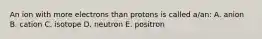 An ion with more electrons than protons is called a/an: A. anion B. cation C. isotope D. neutron E. positron