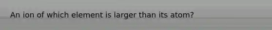 An ion of which element is larger than its atom?