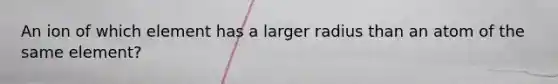 An ion of which element has a larger radius than an atom of the same element?