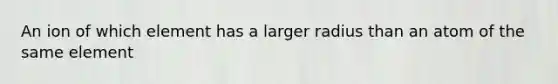 An ion of which element has a larger radius than an atom of the same element