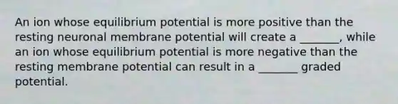 An ion whose equilibrium potential is more positive than the resting neuronal membrane potential will create a _______, while an ion whose equilibrium potential is more negative than the resting membrane potential can result in a _______ graded potential.