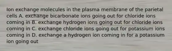 Ion exchange molecules in the plasma membrane of the parietal cells A. exchange bicarbonate ions going out for chloride ions coming in B. exchange hydrogen ions going out for chloride ions coming in C. exchange chloride ions going out for potassium ions coming in D. exchange a hydrogen ion coming in for a potassium ion going out