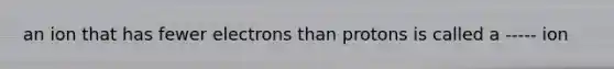 an ion that has fewer electrons than protons is called a ----- ion