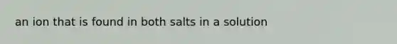 an ion that is found in both salts in a solution