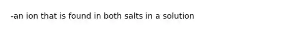 -an ion that is found in both salts in a solution