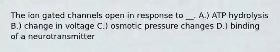 The ion gated channels open in response to __. A.) ATP hydrolysis B.) change in voltage C.) osmotic pressure changes D.) binding of a neurotransmitter