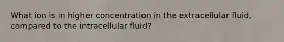 What ion is in higher concentration in the extracellular fluid, compared to the intracellular fluid?