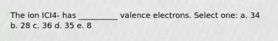 The ion ICI4- has __________ valence electrons. Select one: a. 34 b. 28 c. 36 d. 35 e. 8