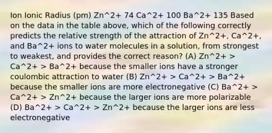 Ion Ionic Radius (pm) Zn^2+ 74 Ca^2+ 100 Ba^2+ 135 Based on the data in the table above, which of the following correctly predicts the relative strength of the attraction of Zn^2+, Ca^2+, and Ba^2+ ions to water molecules in a solution, from strongest to weakest, and provides the correct reason? (A) Zn^2+ > Ca^2+ > Ba^2+ because the smaller ions have a stronger coulombic attraction to water (B) Zn^2+ > Ca^2+ > Ba^2+ because the smaller ions are more electronegative (C) Ba^2+ > Ca^2+ > Zn^2+ because the larger ions are more polarizable (D) Ba^2+ > Ca^2+ > Zn^2+ because the larger ions are less electronegative