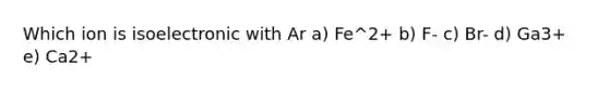 Which ion is isoelectronic with Ar a) Fe^2+ b) F- c) Br- d) Ga3+ e) Ca2+