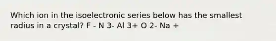 Which ion in the isoelectronic series below has the smallest radius in a crystal? F - N 3- Al 3+ O 2- Na +