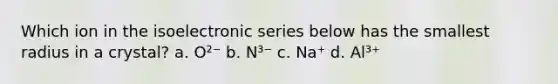 Which ion in the isoelectronic series below has the smallest radius in a crystal? a. O²⁻ b. N³⁻ c. Na⁺ d. Al³⁺