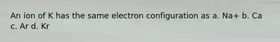 An ion of K has the same electron configuration as a. Na+ b. Ca c. Ar d. Kr