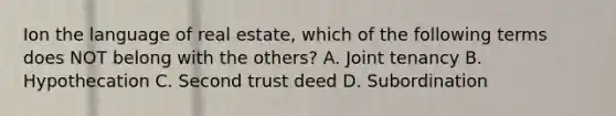 Ion the language of real estate, which of the following terms does NOT belong with the others? A. Joint tenancy B. Hypothecation C. Second trust deed D. Subordination