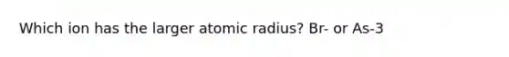 Which ion has the larger atomic radius? Br- or As-3