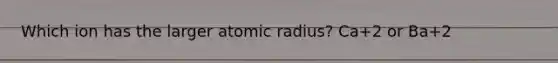 Which ion has the larger atomic radius? Ca+2 or Ba+2