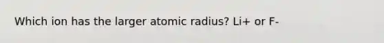 Which ion has the larger atomic radius? Li+ or F-