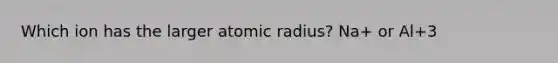 Which ion has the larger atomic radius? Na+ or Al+3