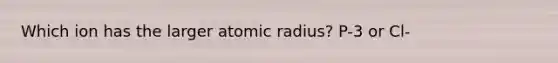 Which ion has the larger atomic radius? P-3 or Cl-