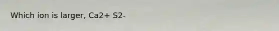 Which ion is larger, Ca2+ S2-