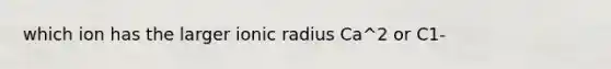 which ion has the larger ionic radius Ca^2 or C1-