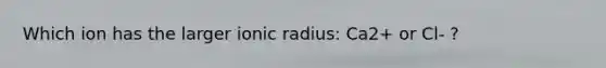 Which ion has the larger ionic radius: Ca2+ or Cl- ?