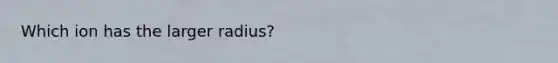 Which ion has the larger radius?