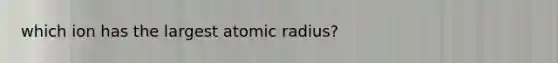 which ion has the largest atomic radius?