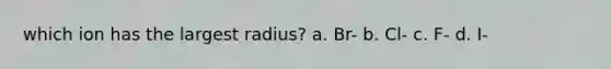 which ion has the largest radius? a. Br- b. Cl- c. F- d. I-