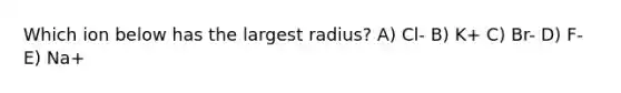 Which ion below has the largest radius? A) Cl- B) K+ C) Br- D) F- E) Na+