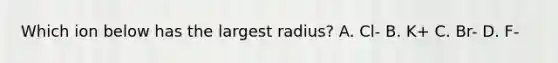 Which ion below has the largest radius? A. Cl- B. K+ C. Br- D. F-