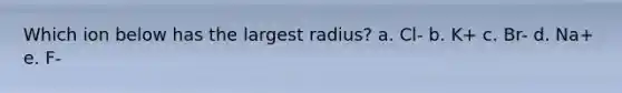 Which ion below has the largest radius? a. Cl- b. K+ c. Br- d. Na+ e. F-