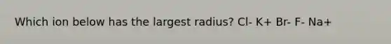 Which ion below has the largest radius? Cl- K+ Br- F- Na+