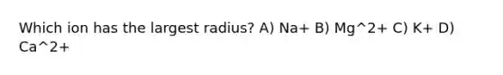 Which ion has the largest radius? A) Na+ B) Mg^2+ C) K+ D) Ca^2+