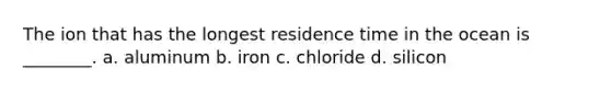 The ion that has the longest residence time in the ocean is ________. a. aluminum b. iron c. chloride d. silicon