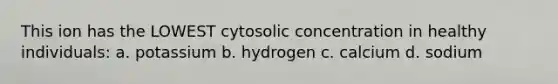 This ion has the LOWEST cytosolic concentration in healthy individuals: a. potassium b. hydrogen c. calcium d. sodium