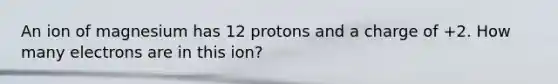 An ion of magnesium has 12 protons and a charge of +2. How many electrons are in this ion?