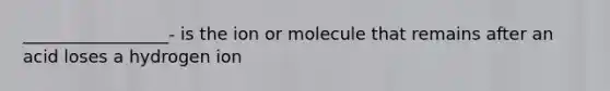 _________________- is the ion or molecule that remains after an acid loses a hydrogen ion