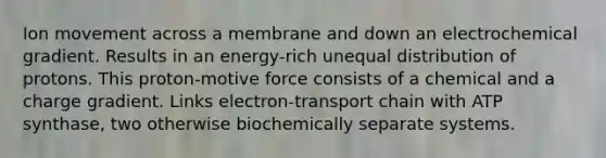 Ion movement across a membrane and down an electrochemical gradient. Results in an energy-rich unequal distribution of protons. This proton-motive force consists of a chemical and a charge gradient. Links electron-transport chain with ATP synthase, two otherwise biochemically separate systems.