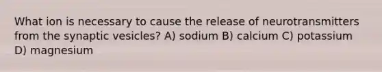 What ion is necessary to cause the release of neurotransmitters from the synaptic vesicles? A) sodium B) calcium C) potassium D) magnesium